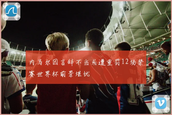 内马尔因言辞不当或遭重罚12场禁赛世界杯前景堪忧