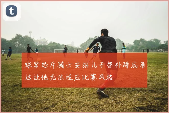 球爹怒斥骑士安排儿子替补蹲底角这让他无法适应比赛风格