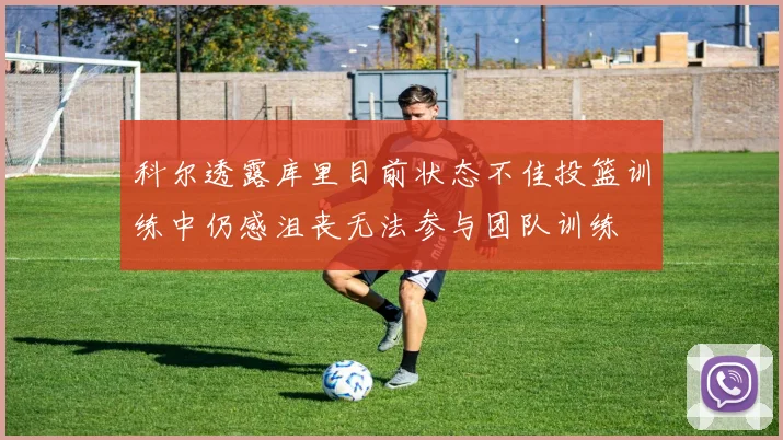 科尔透露库里目前状态不佳投篮训练中仍感沮丧无法参与团队训练