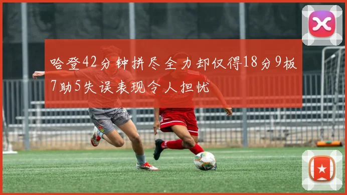 哈登42分钟拼尽全力却仅得18分9板7助5失误表现令人担忧