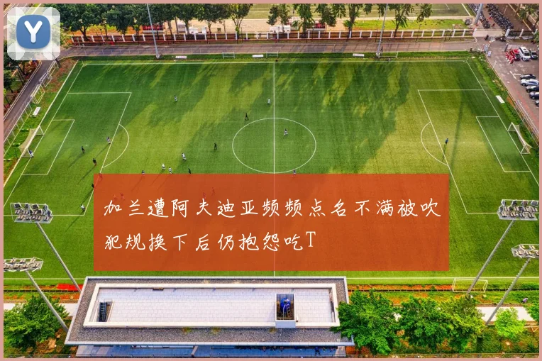 加兰遭阿夫迪亚频频点名不满被吹犯规换下后仍抱怨吃T