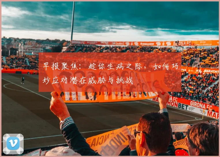 早报聚焦：趁你生病之际，如何巧妙应对潜在威胁与挑战