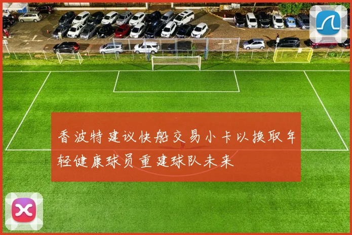 香波特建议快船交易小卡以换取年轻健康球员重建球队未来