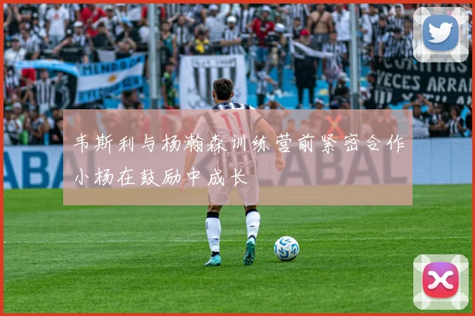 韦斯利与杨瀚森训练营前紧密合作小杨在鼓励中成长