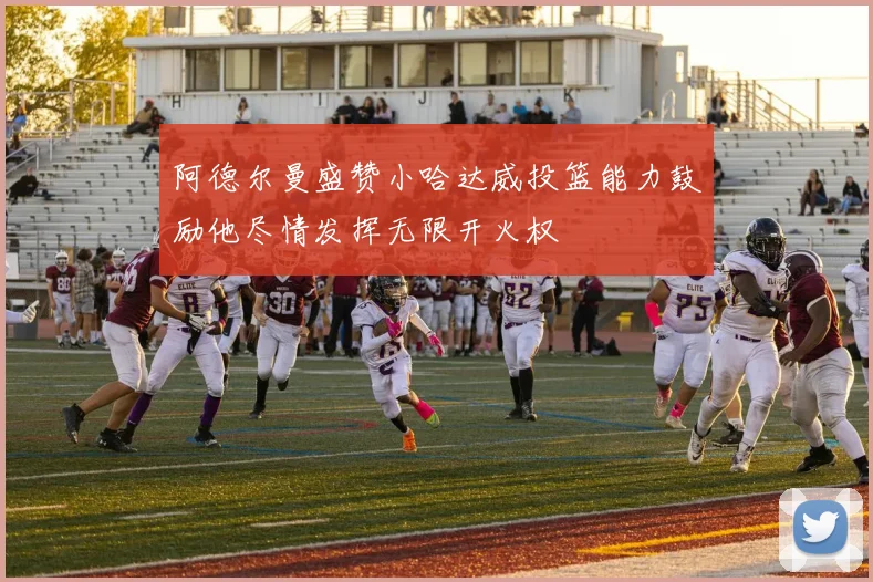 阿德尔曼盛赞小哈达威投篮能力鼓励他尽情发挥无限开火权