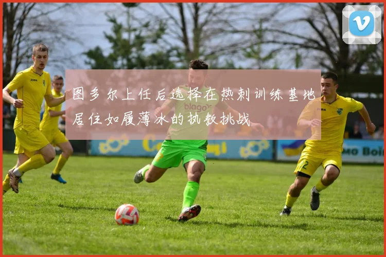 图多尔上任后选择在热刺训练基地居住如履薄冰的执教挑战
