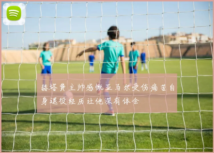 赫塔费主帅感慨亚马尔受伤痛苦自身退役经历让他深有体会