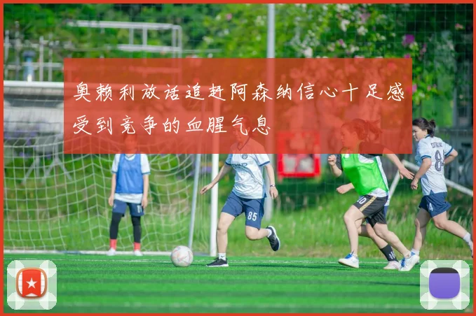 奥赖利放话追赶阿森纳信心十足感受到竞争的血腥气息