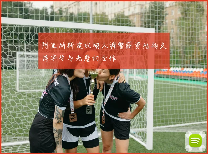 阿里纳斯建议湖人调整薪资结构支持字母与老詹的合作