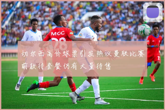 切尔西高价球票引发热议曼联比赛前款待套餐仍有大量待售
