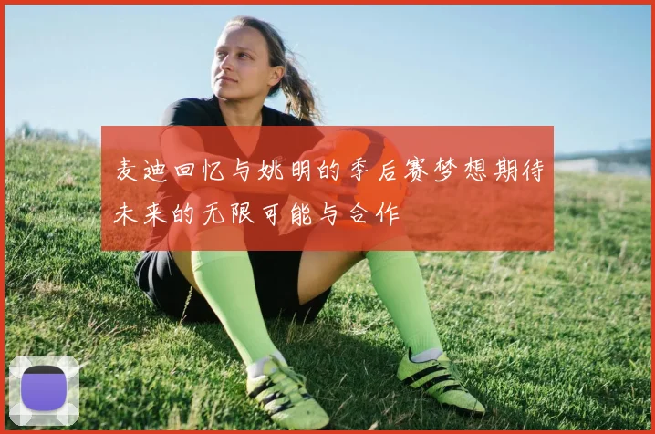 麦迪回忆与姚明的季后赛梦想期待未来的无限可能与合作